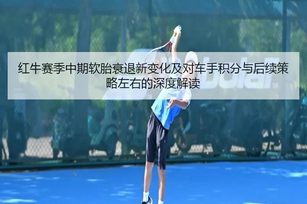 红牛赛季中期软胎衰退新变化及对车手积分与后续策略左右的深度解读
